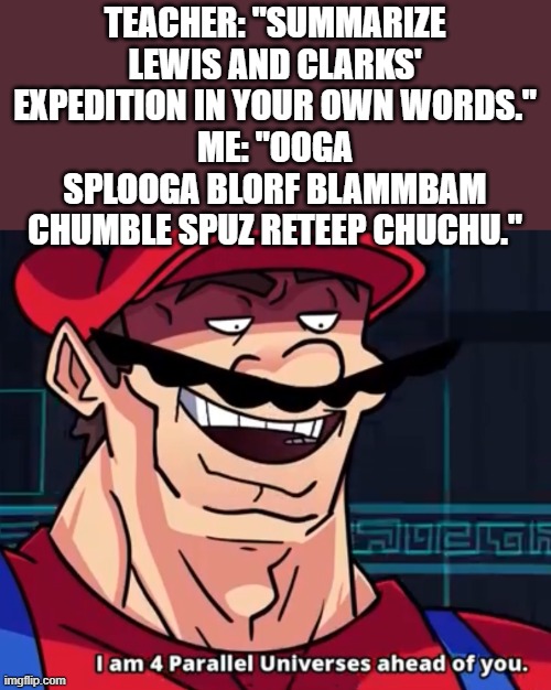 I found a loophole lol | TEACHER: "SUMMARIZE LEWIS AND CLARKS' EXPEDITION IN YOUR OWN WORDS."
ME: "OOGA SPLOOGA BLORF BLAMMBAM CHUMBLE SPUZ RETEEP CHUCHU." | image tagged in i am 4 parallel universes ahead of you,memes,funny,mario,teacher | made w/ Imgflip meme maker