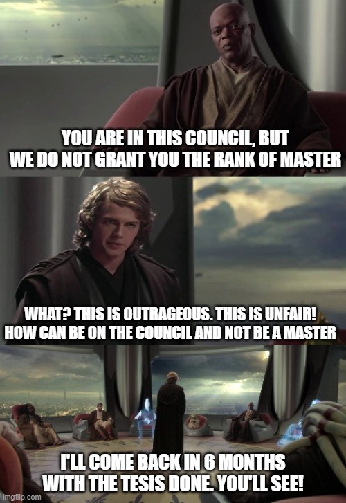 MBA | YOU ARE IN THIS COUNCIL, BUT WE DO NOT GRANT YOU THE RANK OF MASTER; WHAT? THIS IS OUTRAGEOUS. THIS IS UNFAIR! HOW CAN BE ON THE COUNCIL AND NOT BE A MASTER; I'LL COME BACK IN 6 MONTHS WITH THE TESIS DONE. YOU'LL SEE! | image tagged in anakin vs jedi council | made w/ Imgflip meme maker