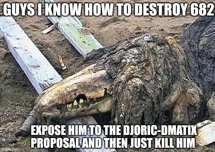 its a 001 proposal, i dont know why they didnt use this | GUYS I KNOW HOW TO DESTROY 682; EXPOSE HIM TO THE DJORIC-DMATIX PROPOSAL AND THEN JUST KILL HIM | image tagged in scp 682,001 proposal | made w/ Imgflip meme maker