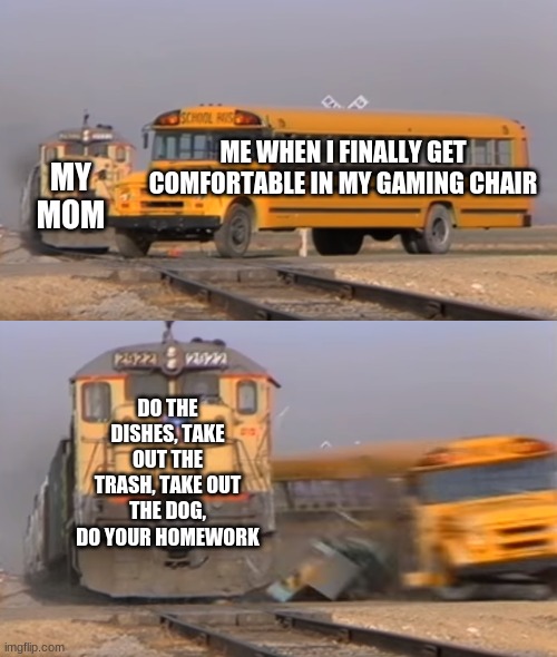 A train hitting a school bus | ME WHEN I FINALLY GET COMFORTABLE IN MY GAMING CHAIR; MY MOM; DO THE DISHES, TAKE OUT THE TRASH, TAKE OUT THE DOG, DO YOUR HOMEWORK | image tagged in a train hitting a school bus | made w/ Imgflip meme maker