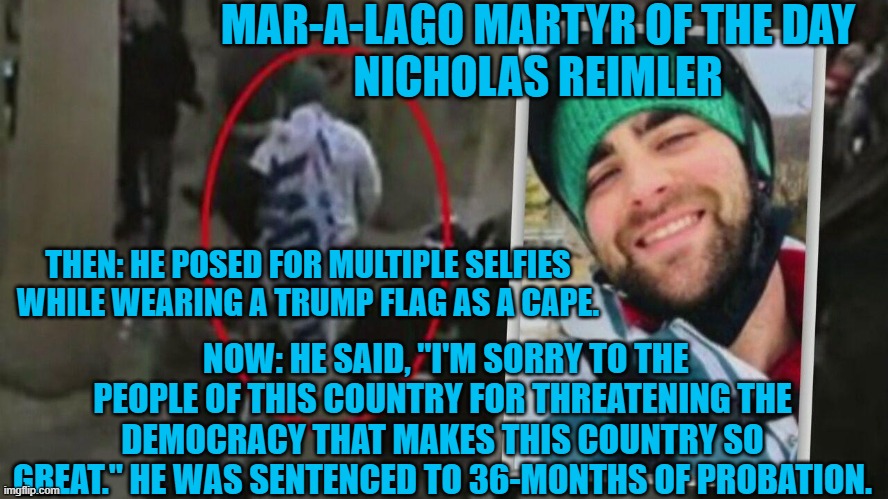 He apologized to the Cops, America's underappreciated heroes. | MAR-A-LAGO MARTYR OF THE DAY
NICHOLAS REIMLER; THEN: HE POSED FOR MULTIPLE SELFIES WHILE WEARING A TRUMP FLAG AS A CAPE. NOW: HE SAID, "I'M SORRY TO THE PEOPLE OF THIS COUNTRY FOR THREATENING THE DEMOCRACY THAT MAKES THIS COUNTRY SO GREAT." HE WAS SENTENCED TO 36-MONTHS OF PROBATION. | image tagged in politics | made w/ Imgflip meme maker