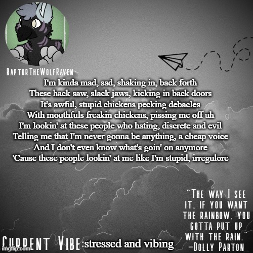 Raptor's Announcement Template | I'm kinda mad, sad, shaking in, back forth
These hack saw, slack jaws, kicking in back doors
It's awful, stupid chickens pecking debacles
With mouthfuls freakin chickens, pissing me off uh
I'm lookin' at these people who hating, discrete and evil
Telling me that I'm never gonna be anything, a cheap voice
And I don't even know what's goin' on anymore
'Cause these people lookin' at me like I'm stupid, irregulore; stressed and vibing | image tagged in raptor's announcement template | made w/ Imgflip meme maker