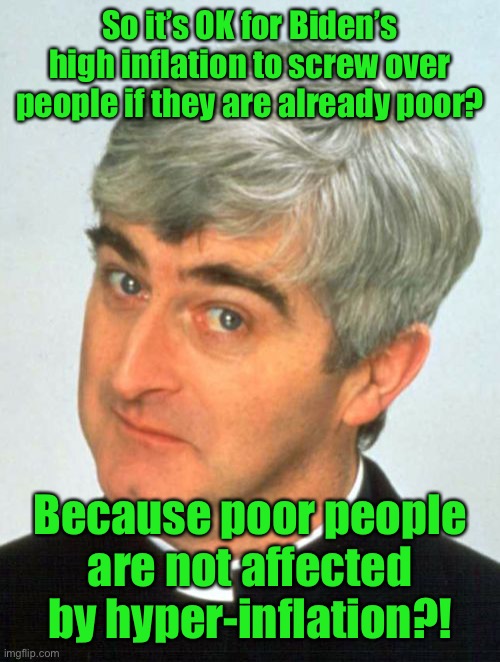 Father Ted Meme | So it’s OK for Biden’s high inflation to screw over people if they are already poor? Because poor people are not affected by hyper-inflation | image tagged in memes,father ted | made w/ Imgflip meme maker