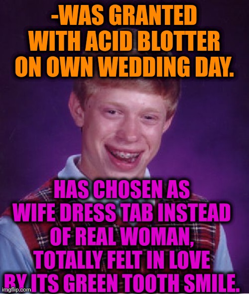 -Love of choice. | -WAS GRANTED WITH ACID BLOTTER ON OWN WEDDING DAY. HAS CHOSEN AS WIFE DRESS TAB INSTEAD OF REAL WOMAN, TOTALLY FELT IN LOVE BY ITS GREEN TOOTH SMILE. | image tagged in memes,bad luck brian,lsd,hallucinate,don't do drugs,marry | made w/ Imgflip meme maker