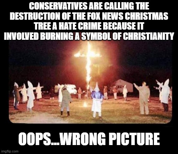hate crime | CONSERVATIVES ARE CALLING THE DESTRUCTION OF THE FOX NEWS CHRISTMAS TREE A HATE CRIME BECAUSE IT INVOLVED BURNING A SYMBOL OF CHRISTIANITY; OOPS...WRONG PICTURE | image tagged in oops,fox news,hypocrisy | made w/ Imgflip meme maker