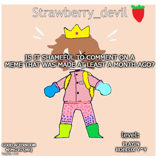 is it?? idk | IS IT SHAMEFUL TO COMMENT ON A MEME THAT WAS MADE AT LEAST A MONTH AGO? PLAYIN ROBLOX Y^Y; GOOD AFTERNOON MSMG IG QWQ | image tagged in bubbly _ bun's temp | made w/ Imgflip meme maker