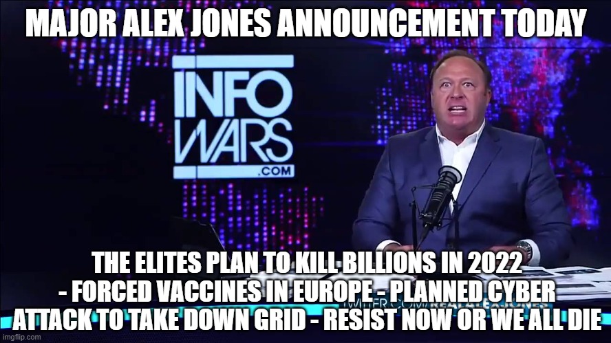 WAKE UP IT IS HAPPENING, RESIST THE NWO | MAJOR ALEX JONES ANNOUNCEMENT TODAY; THE ELITES PLAN TO KILL BILLIONS IN 2022 - FORCED VACCINES IN EUROPE - PLANNED CYBER ATTACK TO TAKE DOWN GRID - RESIST NOW OR WE ALL DIE | image tagged in vaccine,vaccines,covid,omicron,biden | made w/ Imgflip meme maker