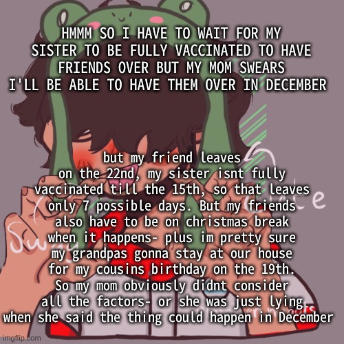 I hate when grandparents stay at our house, they ignore the fact im a teenager and police everything i do | HMMM SO I HAVE TO WAIT FOR MY SISTER TO BE FULLY VACCINATED TO HAVE FRIENDS OVER BUT MY MOM SWEARS I'LL BE ABLE TO HAVE THEM OVER IN DECEMBER; but my friend leaves on the 22nd, my sister isnt fully vaccinated till the 15th, so that leaves only 7 possible days. But my friends also have to be on christmas break when it happens- plus im pretty sure my grandpas gonna stay at our house for my cousins birthday on the 19th. So my mom obviously didnt consider all the factors- or she was just lying when she said the thing could happen in December | image tagged in remaking an old pisscrew go brrrr | made w/ Imgflip meme maker