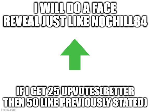 Upvote | I WILL DO A FACE REVEAL JUST LIKE NOCHILL84; IF I GET 25 UPVOTES(BETTER THEN 50 LIKE PREVIOUSLY STATED) | image tagged in blank white template | made w/ Imgflip meme maker