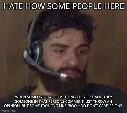 piss | HATE HOW SOME PEOPLE HERE; WHEN SOMEONE SAYS SOMETHING THEY LIKE AND THEY SOMEONE IN THAT PERSONS COMMENT JUST THROW AN OPINION, BUT SOME TROLLING LIKE "BOO HOO DON'T CARE" IS FINE. | image tagged in thinking about life | made w/ Imgflip meme maker