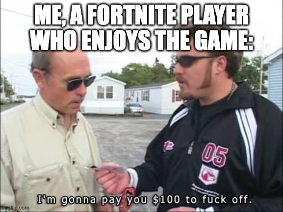 I'm gonna pay you $100 to fuck off | ME, A FORTNITE PLAYER WHO ENJOYS THE GAME: | image tagged in i'm gonna pay you 100 to fuck off | made w/ Imgflip meme maker