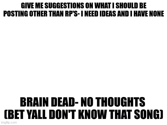POV: Help | GIVE ME SUGGESTIONS ON WHAT I SHOULD BE POSTING OTHER THAN RP'S- I NEED IDEAS AND I HAVE NONE; BRAIN DEAD- NO THOUGHTS 

(BET YALL DON'T KNOW THAT SONG) | image tagged in blank white template | made w/ Imgflip meme maker