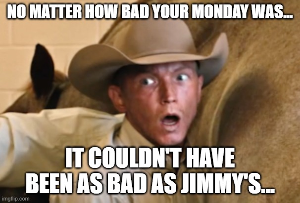 Bad Monday Jimmy? |  NO MATTER HOW BAD YOUR MONDAY WAS... IT COULDN'T HAVE BEEN AS BAD AS JIMMY'S... | image tagged in yellowstone,jimmy,horse | made w/ Imgflip meme maker