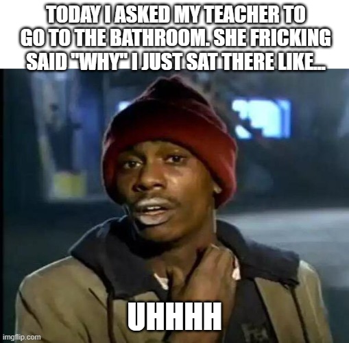 Y'all Got Any More Of That | TODAY I ASKED MY TEACHER TO GO TO THE BATHROOM. SHE FRICKING SAID "WHY" I JUST SAT THERE LIKE... UHHHH | image tagged in memes,y'all got any more of that | made w/ Imgflip meme maker