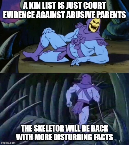 What a kin list actually is | A KIN LIST IS JUST COURT EVIDENCE AGAINST ABUSIVE PARENTS; THE SKELETOR WILL BE BACK WITH MORE DISTURBING FACTS | image tagged in skeletor disturbing facts,anime,kin,kin list,anime meme,anime kin | made w/ Imgflip meme maker