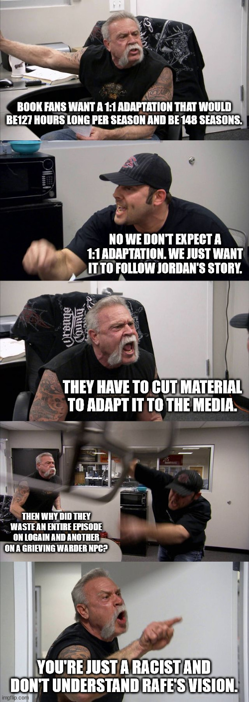 Wheel of Time Book Fans vs Show fans | BOOK FANS WANT A 1:1 ADAPTATION THAT WOULD BE127 HOURS LONG PER SEASON AND BE 148 SEASONS. NO WE DON'T EXPECT A 1:1 ADAPTATION. WE JUST WANT IT TO FOLLOW JORDAN'S STORY. THEY HAVE TO CUT MATERIAL TO ADAPT IT TO THE MEDIA. THEN WHY DID THEY WASTE AN ENTIRE EPISODE ON LOGAIN AND ANOTHER ON A GRIEVING WARDER NPC? YOU'RE JUST A RACIST AND DON'T UNDERSTAND RAFE'S VISION. | image tagged in memes,american chopper argument | made w/ Imgflip meme maker