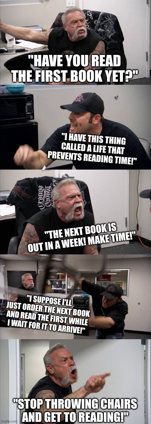 When the next book comes... | "HAVE YOU READ THE FIRST BOOK YET?"; "I HAVE THIS THING CALLED A LIFE THAT PREVENTS READING TIME!"; "THE NEXT BOOK IS OUT IN A WEEK! MAKE TIME!"; "I SUPPOSE I'LL JUST ORDER THE NEXT BOOK AND READ THE FIRST WHILE I WAIT FOR IT TO ARRIVE!"; "STOP THROWING CHAIRS AND GET TO READING!" | image tagged in memes,american chopper argument | made w/ Imgflip meme maker