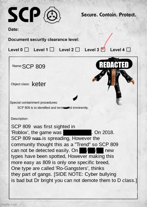 Slender document classification | REDACTED; SCP 809; keter; SCP 809 is to identified and terminated imminently. SCP 809  was first sighted in 'Roblox', the game was ████████. On 2018. SCP 809 w̶a̶s̶ is spreading, However the community thought this as a "Trend" so SCP 809 can not be detected easily. On ██/██/██ new types have been spotted, However making this more easy as 809 is only one specific breed, One type are called 'Ro-Gangsters', thinks they part of gangs. [SIDE NOTE: Cyber bullying is bad but Dr bright you can not demote them to D class.] | image tagged in scp document | made w/ Imgflip meme maker