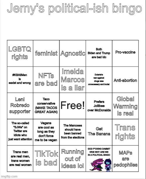 So here's a political bingo I made | Jemy's political-ish bingo; Agnostic; Both Biden and Trump are bad idc; feminist; Pro-vaccine; LGBTQ rights; Imelda Marcos is a liar; #KillAllMen is sexist and wrong; Anti-abortion; Duterte's war against drugs was unnecessary and brutal; NFTs are bad; Leni Robredo supporter; Global Warming is real; Taco conservative (MAKE TACOS GREAT AGAIN); Prefers Jollibee over McDonalds; The so-called "SJWs" on Twitter are idiots who just want attention; Vegans are cool as long as they don't force me to be vegan; Trans rights; Get The Banana; The Marcoses should have been banned from the elections; TikTok is bad; GOD F*CKING DAMMIT KRIS WHY ARE WE IN A POLITICAL BINGO; MAPs are pedophiles; Trans men are real men, trans women are real women; Running out of ideas lol | image tagged in blank bingo | made w/ Imgflip meme maker