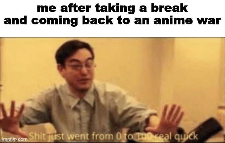 shit just went from 0 to 100 real quick |  me after taking a break and coming back to an anime war | image tagged in shit just went from 0 to 100 real quick | made w/ Imgflip meme maker