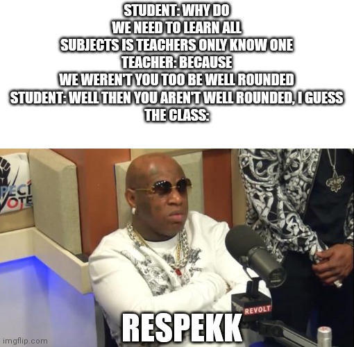 ... | STUDENT: WHY DO WE NEED TO LEARN ALL SUBJECTS IS TEACHERS ONLY KNOW ONE
TEACHER: BECAUSE WE WEREN'T YOU TOO BE WELL ROUNDED
STUDENT: WELL THEN YOU AREN'T WELL ROUNDED, I GUESS

THE CLASS:; RESPEKK | image tagged in respekk | made w/ Imgflip meme maker