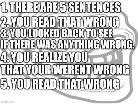 gotcha. gotcha again. oop, three times. | 1. THERE ARE 5 SENTENCES; 2. YOU READ THAT WRONG; 3. YOU LOOKED BACK TO SEE IF THERE WAS ANYTHING WRONG. 4. YOU REALIZE YOU THAT YOUR WERENT WRONG; 5. YOU READ THAT WRONG | image tagged in memes,blank white template | made w/ Imgflip meme maker