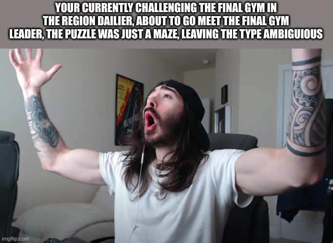 No op teams | YOUR CURRENTLY CHALLENGING THE FINAL GYM IN THE REGION DAILIER, ABOUT TO GO MEET THE FINAL GYM LEADER, THE PUZZLE WAS JUST A MAZE, LEAVING THE TYPE AMBIGUIOUS | image tagged in charlie woooh | made w/ Imgflip meme maker