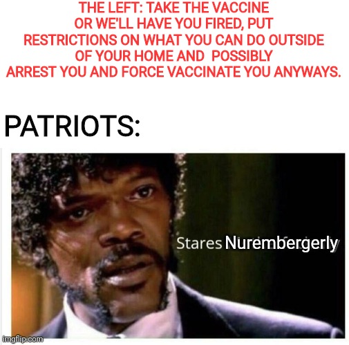 Say vaccine mandate again Mother ** | THE LEFT: TAKE THE VACCINE OR WE'LL HAVE YOU FIRED, PUT RESTRICTIONS ON WHAT YOU CAN DO OUTSIDE OF YOUR HOME AND  POSSIBLY ARREST YOU AND FORCE VACCINATE YOU ANYWAYS. PATRIOTS:; Nurembergerly | image tagged in pulp fiction - samuel l jackson,samuel jackson glance,vaccines,nuremberg code | made w/ Imgflip meme maker