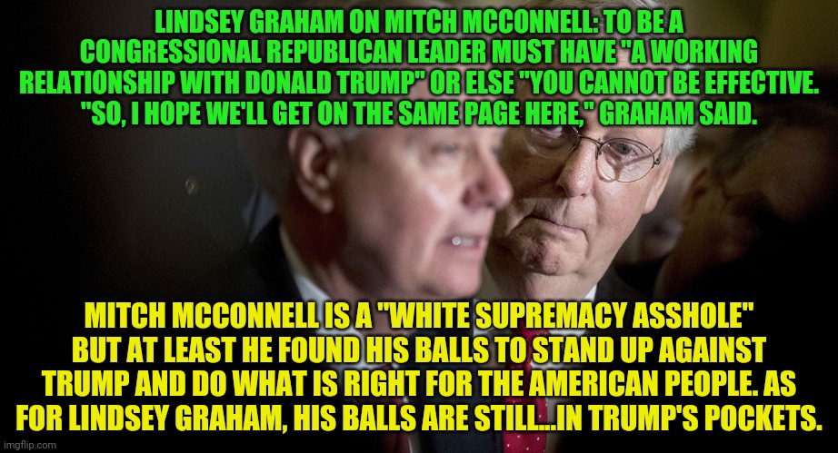 Mitch McConnell and Lindsey Graham | LINDSEY GRAHAM ON MITCH MCCONNELL: TO BE A CONGRESSIONAL REPUBLICAN LEADER MUST HAVE "A WORKING RELATIONSHIP WITH DONALD TRUMP" OR ELSE "YOU CANNOT BE EFFECTIVE. "SO, I HOPE WE'LL GET ON THE SAME PAGE HERE," GRAHAM SAID. MITCH MCCONNELL IS A "WHITE SUPREMACY ASSHOLE" BUT AT LEAST HE FOUND HIS BALLS TO STAND UP AGAINST TRUMP AND DO WHAT IS RIGHT FOR THE AMERICAN PEOPLE. AS FOR LINDSEY GRAHAM, HIS BALLS ARE STILL...IN TRUMP'S POCKETS. | image tagged in mitch mcconnell and lindsey graham | made w/ Imgflip meme maker