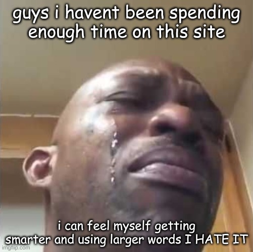 sadness | guys i havent been spending enough time on this site; i can feel myself getting smarter and using larger words I HATE IT | image tagged in crying,funny | made w/ Imgflip meme maker