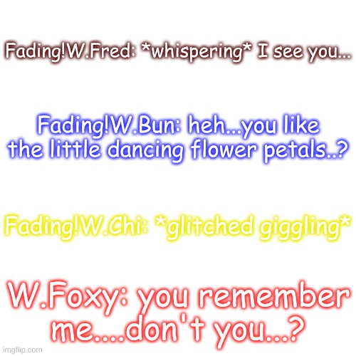 Voicelines (I will describe the AU in the comments) | Fading!W.Fred: *whispering* I see you... Fading!W.Bun: heh...you like the little dancing flower petals..? Fading!W.Chi: *glitched giggling*; W.Foxy: you remember me....don't you...? | image tagged in blank transparent square | made w/ Imgflip meme maker