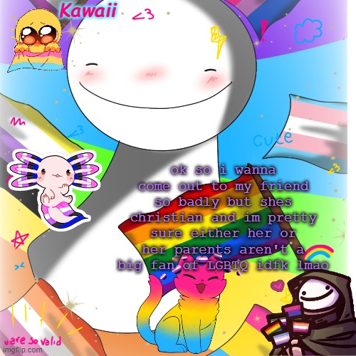 help | ok so i wanna come out to my friend so badly but shes christian and im pretty sure either her or her parents aren't a big fan of LGBTQ idfk lmao | image tagged in genderfluid trans gay um something | made w/ Imgflip meme maker
