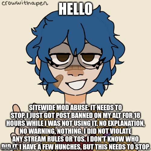 i look like a college student | HELLO; SITEWIDE MOD ABUSE. IT NEEDS TO STOP. I JUST GOT POST BANNED ON MY ALT FOR 18 HOURS WHILE I WAS NOT USING IT. NO EXPLANATION, NO WARNING, NOTHING. I DID NOT VIOLATE ANY STREAM RULES OR TOS. I DON'T KNOW WHO DID IT, I HAVE A FEW HUNCHES, BUT THIS NEEDS TO STOP. | image tagged in i look like a college student | made w/ Imgflip meme maker