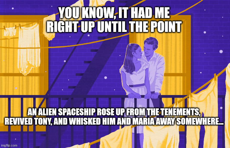 Spielberg's Ending | YOU KNOW, IT HAD ME RIGHT UP UNTIL THE POINT; AN ALIEN SPACESHIP ROSE UP FROM THE TENEMENTS, REVIVED TONY, AND WHISKED HIM AND MARIA AWAY SOMEWHERE... | image tagged in wets side story,spielberg,ending | made w/ Imgflip meme maker