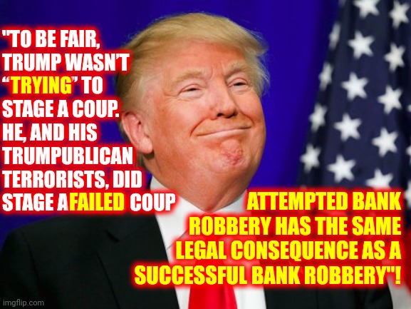 Coup. Coup. Coup. Chew. | "TO BE FAIR,
TRUMP WASN’T “TRYING” TO STAGE A COUP. HE, AND HIS TRUMPUBLICAN TERRORISTS, DID STAGE A FAILED COUP; TRYING; ATTEMPTED BANK ROBBERY HAS THE SAME LEGAL CONSEQUENCE AS A SUCCESSFUL BANK ROBBERY"! FAILED | image tagged in trump smile,memes,loser,lock him up,coup,trumpublican terrorist | made w/ Imgflip meme maker