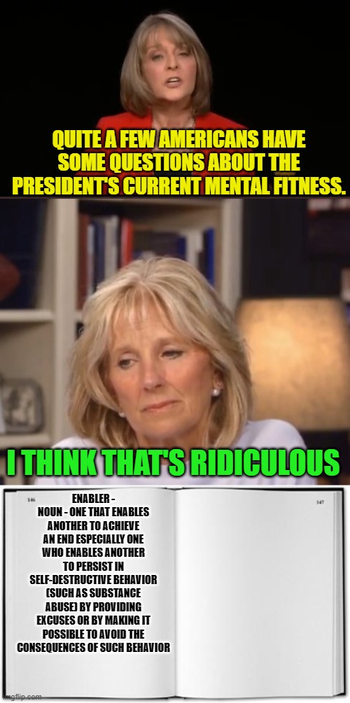 Dr Jill Biden, the First Enabler | QUITE A FEW AMERICANS HAVE SOME QUESTIONS ABOUT THE PRESIDENT'S CURRENT MENTAL FITNESS. I THINK THAT'S RIDICULOUS; ENABLER - NOUN - ONE THAT ENABLES ANOTHER TO ACHIEVE AN END ESPECIALLY ONE WHO ENABLES ANOTHER TO PERSIST IN SELF-DESTRUCTIVE BEHAVIOR (SUCH AS SUBSTANCE ABUSE) BY PROVIDING EXCUSES OR BY MAKING IT POSSIBLE TO AVOID THE CONSEQUENCES OF SUCH BEHAVIOR | image tagged in jill biden meme,blank book,joe's senile | made w/ Imgflip meme maker