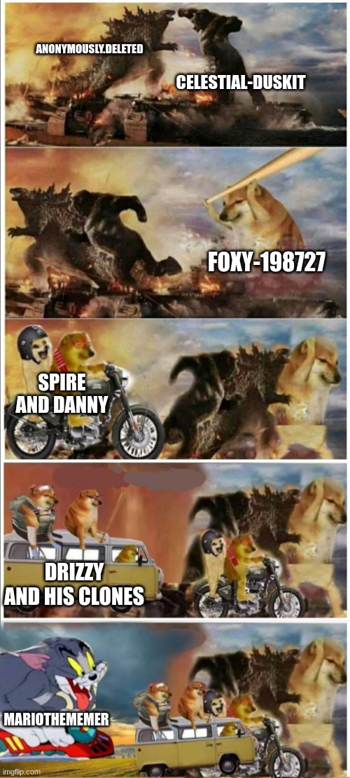Godzilla Vs King Kong vs Doge vs buff Doge vs Tom | ANONYMOUSLY.DELETED CELESTIAL-DUSKIT FOXY-198727 SPIRE AND DANNY DRIZZY AND HIS CLONES MARIOTHEMEMER | image tagged in godzilla vs king kong vs doge vs buff doge vs tom | made w/ Imgflip meme maker