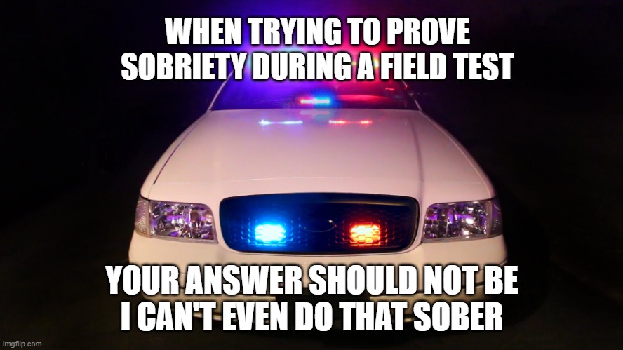 Busted | WHEN TRYING TO PROVE SOBRIETY DURING A FIELD TEST; YOUR ANSWER SHOULD NOT BE
I CAN'T EVEN DO THAT SOBER | image tagged in police car,memes,funny,funny memes | made w/ Imgflip meme maker