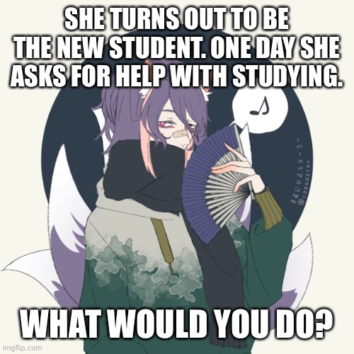:) | SHE TURNS OUT TO BE THE NEW STUDENT. ONE DAY SHE ASKS FOR HELP WITH STUDYING. WHAT WOULD YOU DO? | made w/ Imgflip meme maker