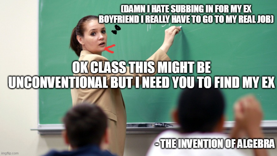 (DAMN I HATE SUBBING IN FOR MY EX BOYFRIEND I REALLY HAVE TO GO TO MY REAL JOB); OK CLASS THIS MIGHT BE UNCONVENTIONAL BUT I NEED YOU TO FIND MY EX; - THE INVENTION OF ALGEBRA | image tagged in algebra | made w/ Imgflip meme maker