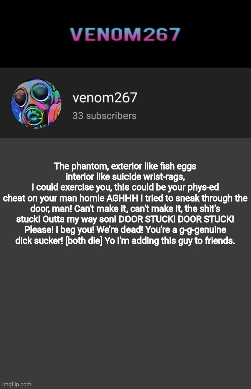 copypasta moment | The phantom, exterior like fish eggs
interior like suicide wrist-rags,
I could exercise you, this could be your phys-ed
cheat on your man homie AGHHH I tried to sneak through the door, man! Can't make it, can't make it, the shit's stuck! Outta my way son! DOOR STUCK! DOOR STUCK! Please! I beg you! We're dead! You're a g-g-genuine dick sucker! [both die] Yo I'm adding this guy to friends. | image tagged in akifhaziq youtube channel template | made w/ Imgflip meme maker