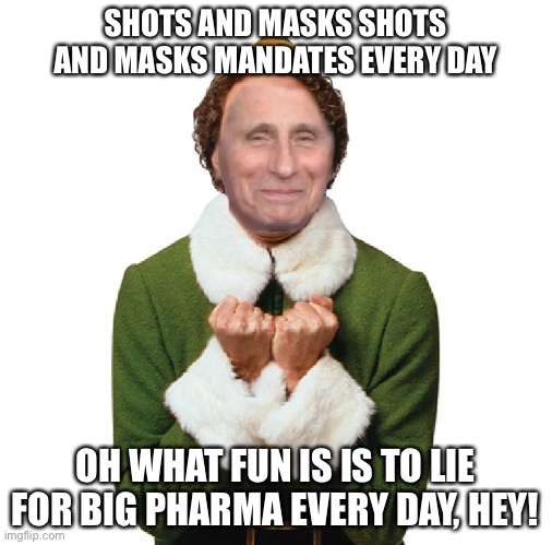 To the Tune of Jingle Bells | SHOTS AND MASKS SHOTS AND MASKS MANDATES EVERY DAY; OH WHAT FUN IS IS TO LIE FOR BIG PHARMA EVERY DAY, HEY! | image tagged in fauci deviously happy,funny,i still support vaccines an masks,but this is still funny | made w/ Imgflip meme maker