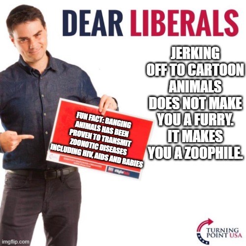 A message to all "furries" who like whacking off to cartoon animals: | JERKING OFF TO CARTOON ANIMALS DOES NOT MAKE YOU A FURRY. IT MAKES YOU A ZOOPHILE. FUN FACT: BANGING ANIMALS HAS BEEN PROVEN TO TRANSMIT ZOONOTIC DISEASES INCLUDING HIV, AIDS AND RABIES | image tagged in dear liberals | made w/ Imgflip meme maker