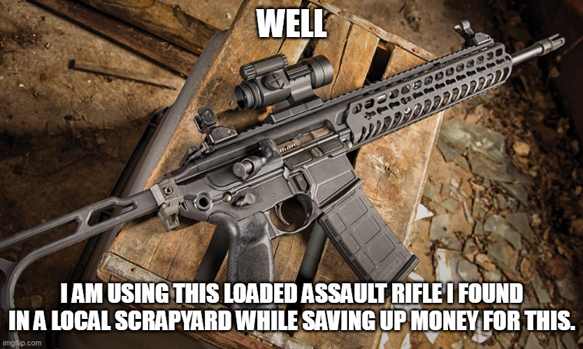 Assault rifle | WELL I AM USING THIS LOADED ASSAULT RIFLE I FOUND IN A LOCAL SCRAPYARD WHILE SAVING UP MONEY FOR THIS. | image tagged in assault rifle | made w/ Imgflip meme maker