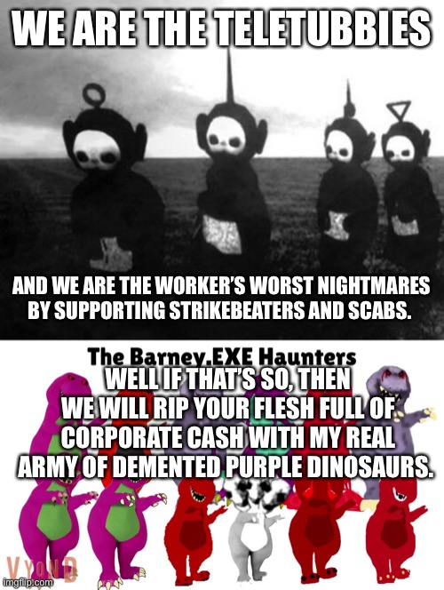 WE ARE THE TELETUBBIES; AND WE ARE THE WORKER’S WORST NIGHTMARES BY SUPPORTING STRIKEBEATERS AND SCABS. WELL IF THAT’S SO, THEN WE WILL RIP YOUR FLESH FULL OF CORPORATE CASH WITH MY REAL ARMY OF DEMENTED PURPLE DINOSAURS. | image tagged in teletubbies black and white | made w/ Imgflip meme maker