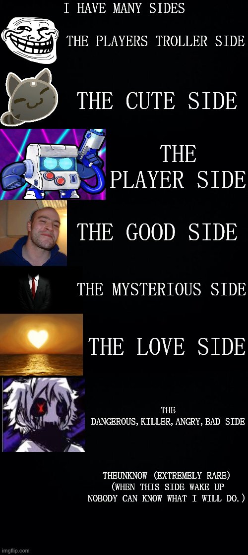 I HAVE MANY SIDES; THE PLAYERS TROLLER SIDE; THE CUTE SIDE; THE PLAYER SIDE; THE GOOD SIDE; THE MYSTERIOUS SIDE; THE LOVE SIDE; THE DANGEROUS,KILLER,ANGRY,BAD SIDE; THEUNKNOW (EXTREMELY RARE)
(WHEN THIS SIDE WAKE UP NOBODY CAN KNOW WHAT I WILL DO.) | image tagged in black background | made w/ Imgflip meme maker