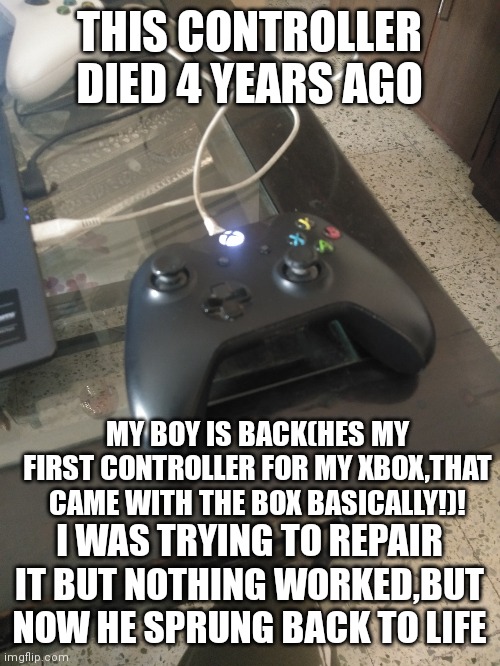 MY BOY |  THIS CONTROLLER DIED 4 YEARS AGO; MY BOY IS BACK(HES MY FIRST CONTROLLER FOR MY XBOX,THAT CAME WITH THE BOX BASICALLY!)! I WAS TRYING TO REPAIR IT BUT NOTHING WORKED,BUT NOW HE SPRUNG BACK TO LIFE | image tagged in i love you,remote control | made w/ Imgflip meme maker