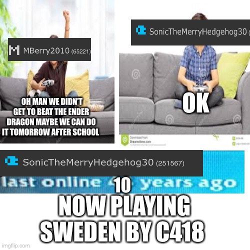 https://youtu.be/hEWpD2X-TrQ | OK; OH MAN WE DIDN’T GET TO BEAT THE ENDER DRAGON MAYBE WE CAN DO IT TOMORROW AFTER SCHOOL; 10; NOW PLAYING  SWEDEN BY C418 | made w/ Imgflip meme maker