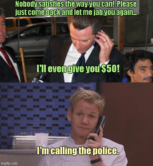 Somebody just moved from California to Texas and Gavin Newsom ain't happy | Nobody satisfies the way you can!  Please just come back and let me jab you again... I'll even give you $50! I'm calling the police. | image tagged in chef ramsay calls the police,gordon ramsay,gavin newsom,bye bye,creeper,humor | made w/ Imgflip meme maker