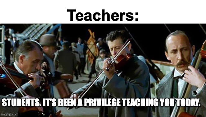 Day | Teachers:; STUDENTS. IT'S BEEN A PRIVILEGE TEACHING YOU TODAY. | image tagged in titanic band | made w/ Imgflip meme maker